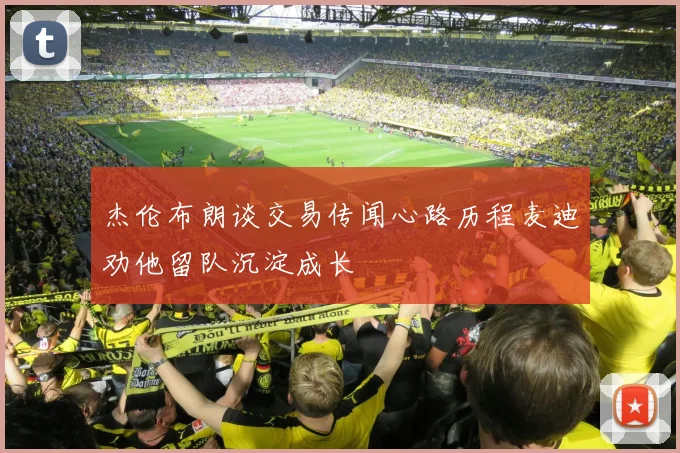 杰伦布朗谈交易传闻心路历程麦迪劝他留队沉淀成长