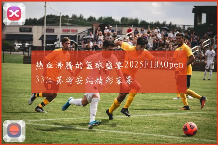 热血沸腾的篮球盛宴2025FIBAOpen33江苏海安站精彩落幕