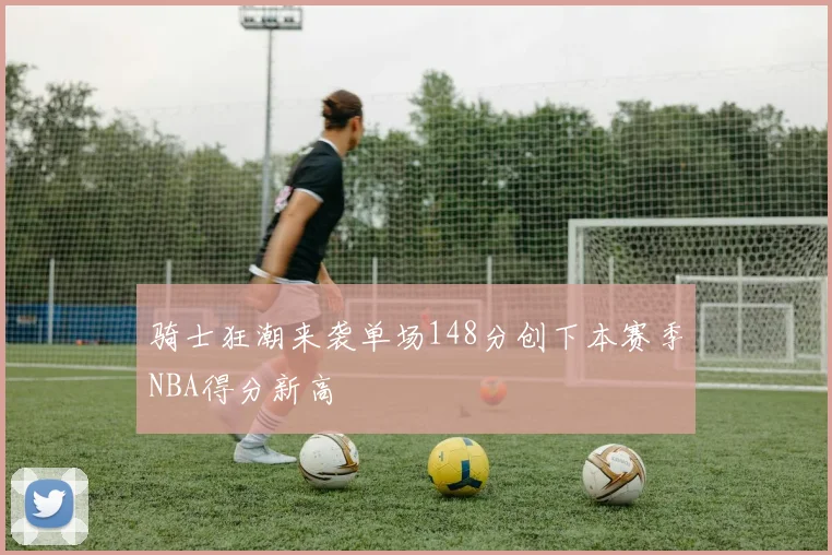 骑士狂潮来袭单场148分创下本赛季NBA得分新高