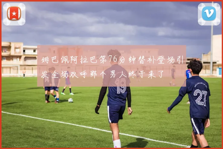 姆巴佩阿拉巴第76分钟替补登场引发全场欢呼那个男人终于来了