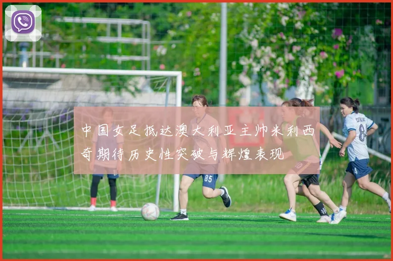 中国女足抵达澳大利亚主帅米利西奇期待历史性突破与辉煌表现