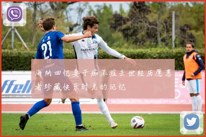 海纳回忆妻子痴呆症去世经历愿患者珍藏快乐时光的记忆