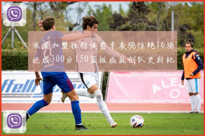 浓眉加盟独行侠首季表现惊艳16场达成300分150篮板成就创队史新纪录