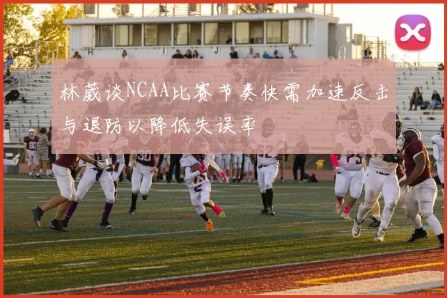 林葳谈NCAA比赛节奏快需加速反击与退防以降低失误率