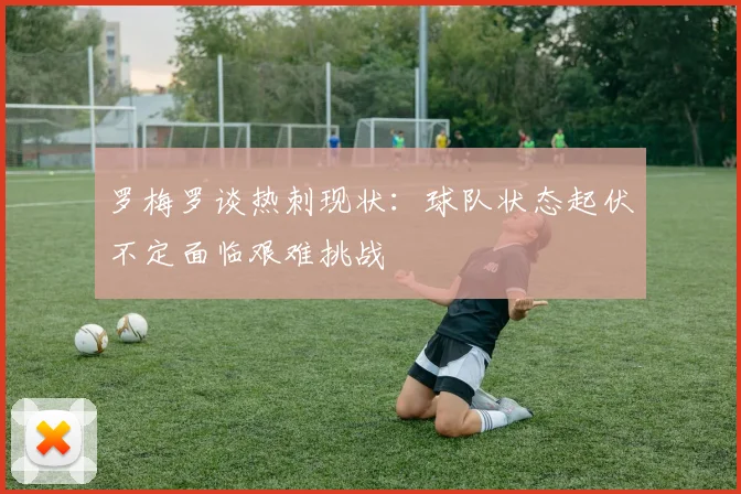 罗梅罗谈热刺现状：球队状态起伏不定面临艰难挑战