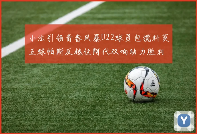 小法引领青春风暴U22球员包揽科莫五球帕斯反越位阿代双响助力胜利