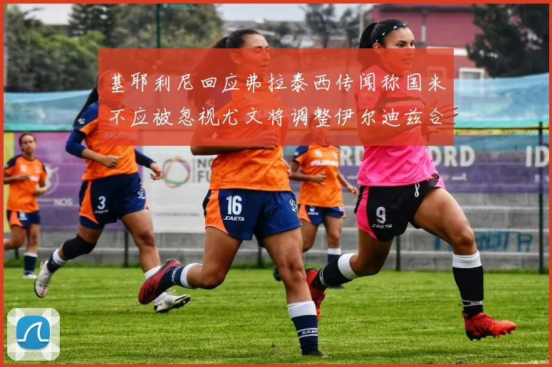 基耶利尼回应弗拉泰西传闻称国米不应被忽视尤文将调整伊尔迪兹合同内容