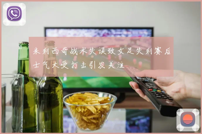 米利西奇战术失误致女足失利赛后士气大受打击引发关注