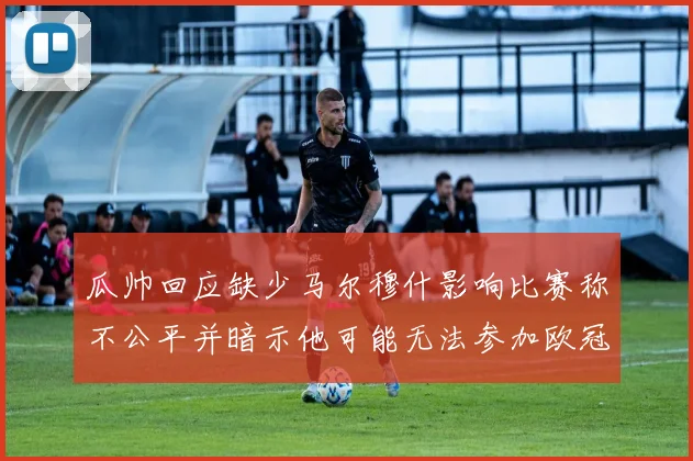 瓜帅回应缺少马尔穆什影响比赛称不公平并暗示他可能无法参加欧冠