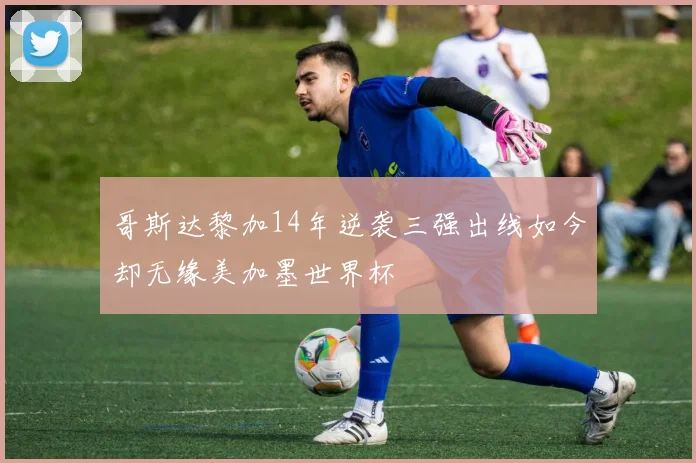 哥斯达黎加14年逆袭三强出线如今却无缘美加墨世界杯