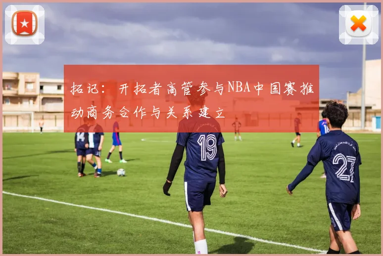 拓记：开拓者高管参与NBA中国赛推动商务合作与关系建立