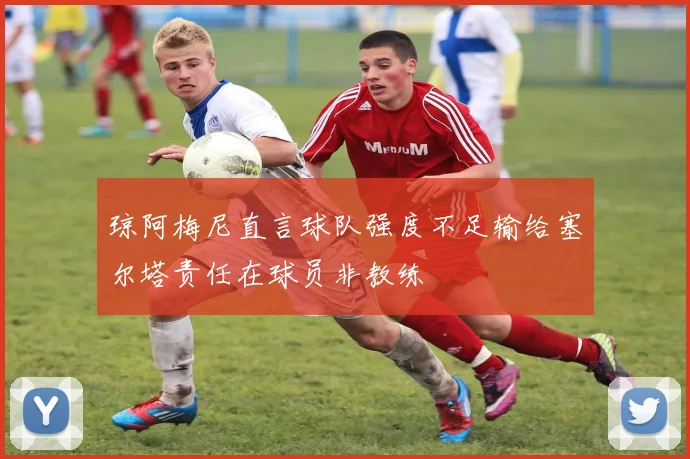 琼阿梅尼直言球队强度不足输给塞尔塔责任在球员非教练