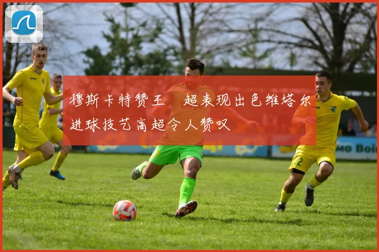 穆斯卡特赞王燊超表现出色维塔尔进球技艺高超令人赞叹