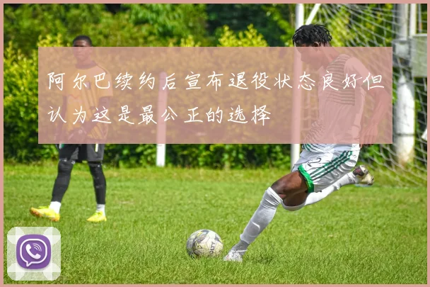 阿尔巴续约后宣布退役状态良好但认为这是最公正的选择
