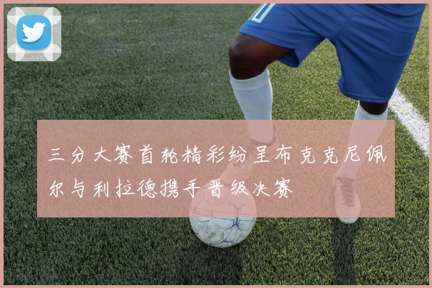三分大赛首轮精彩纷呈布克克尼佩尔与利拉德携手晋级决赛