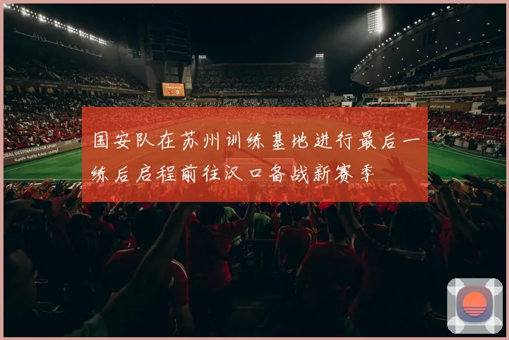 国安队在苏州训练基地进行最后一练后启程前往汉口备战新赛季