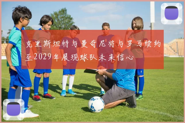 克里斯坦特与曼奇尼将与罗马续约至2029年展现球队未来信心