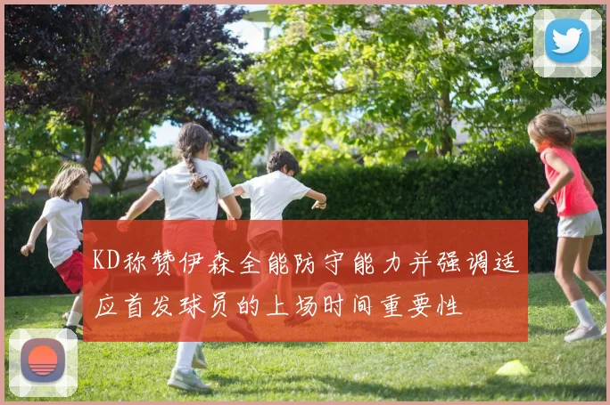 KD称赞伊森全能防守能力并强调适应首发球员的上场时间重要性