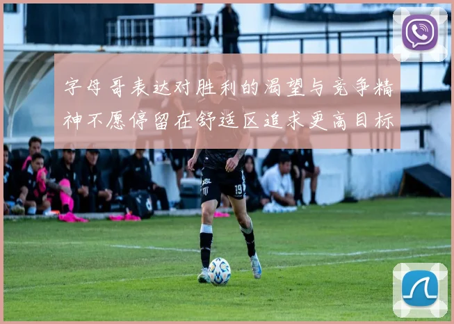 字母哥表达对胜利的渴望与竞争精神不愿停留在舒适区追求更高目标