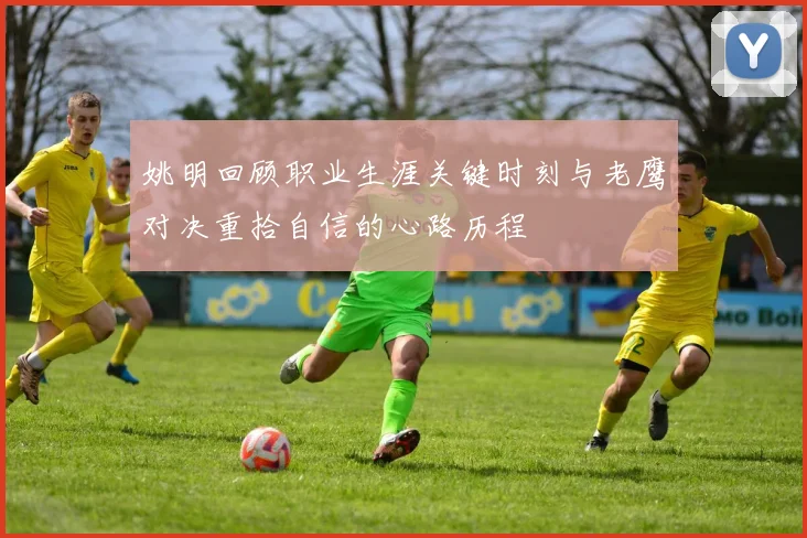 姚明回顾职业生涯关键时刻与老鹰对决重拾自信的心路历程
