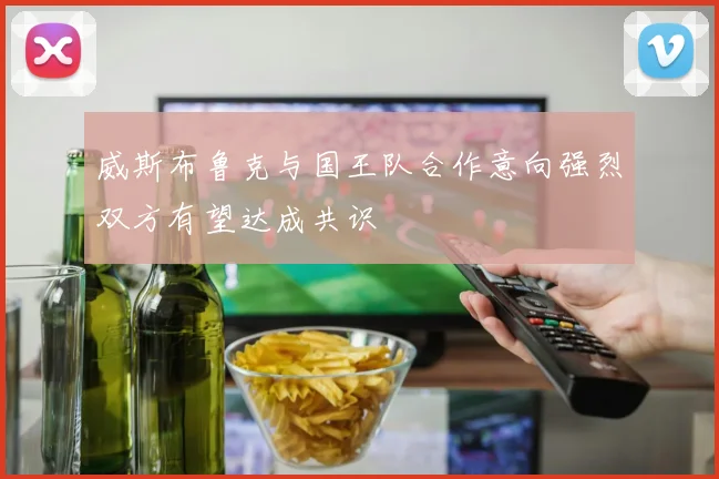 威斯布鲁克与国王队合作意向强烈双方有望达成共识