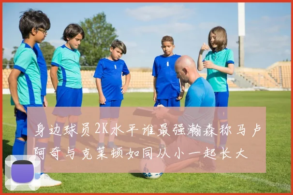 身边球员2K水平谁最强瀚森称马卢阿奇与克莱顿如同从小一起长大