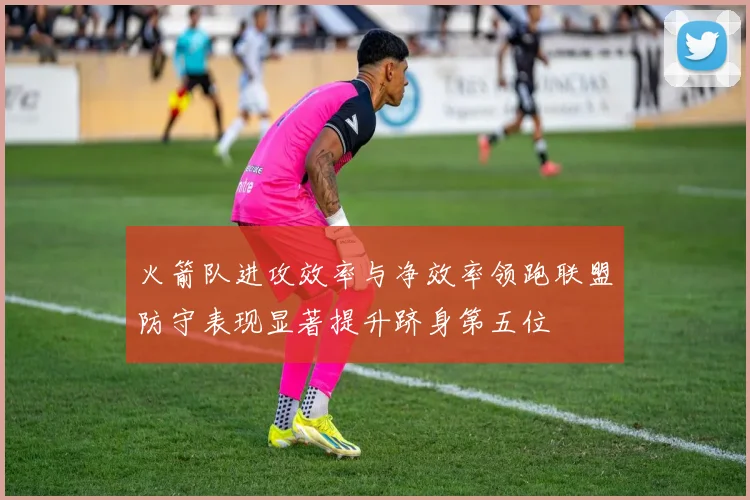 火箭队进攻效率与净效率领跑联盟防守表现显著提升跻身第五位