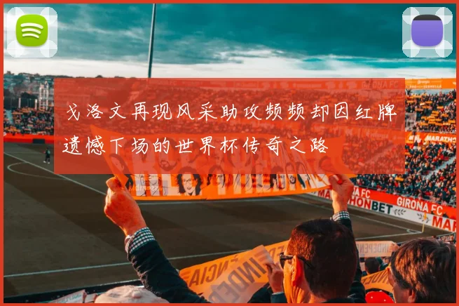戈洛文再现风采助攻频频却因红牌遗憾下场的世界杯传奇之路